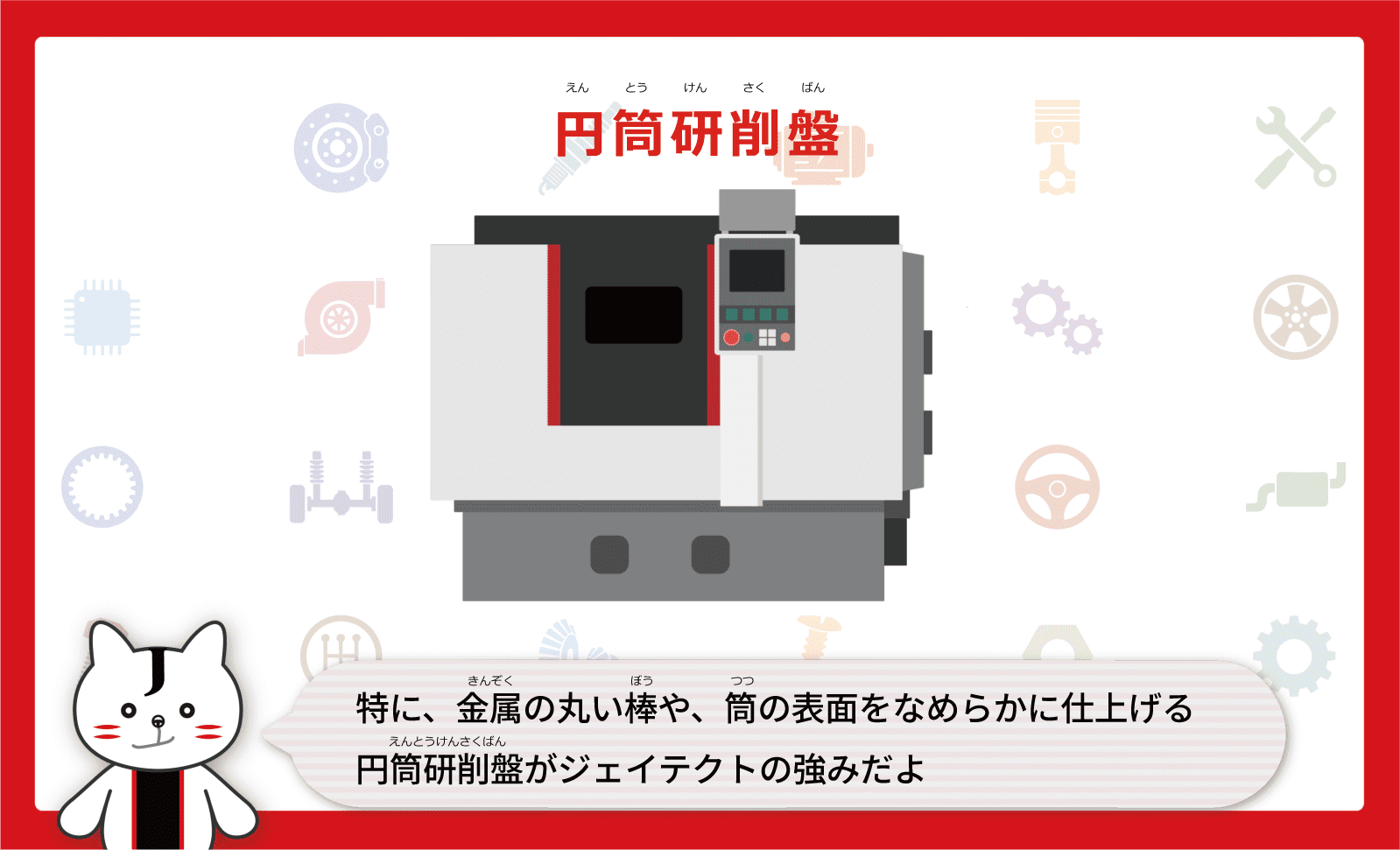 特に、金属（きんぞく）の丸い棒（ぼう）や、筒（つつ）の表面をなめらかに仕上げる円筒研削盤（えんとうけんさくばん）がジェイテクトの強みだよ