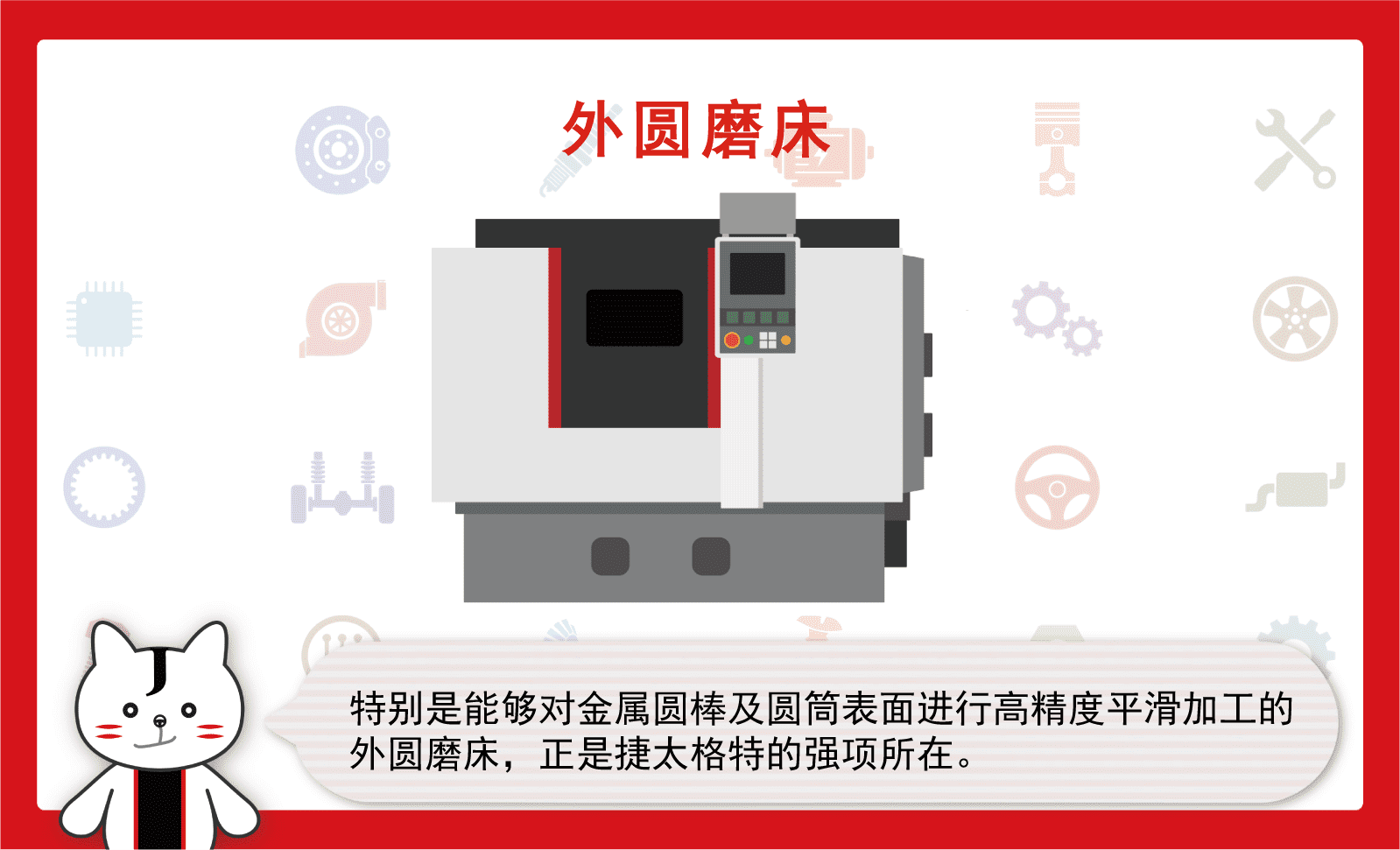 特别是能够对金属圆棒及圆筒表面进行高精度平滑加工的外圆磨床，正是捷太格特的强项所在。