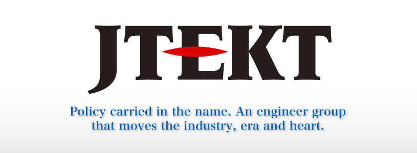 JTEKT
Policy carried in the name. An engineer group that moves industry, era and heart.