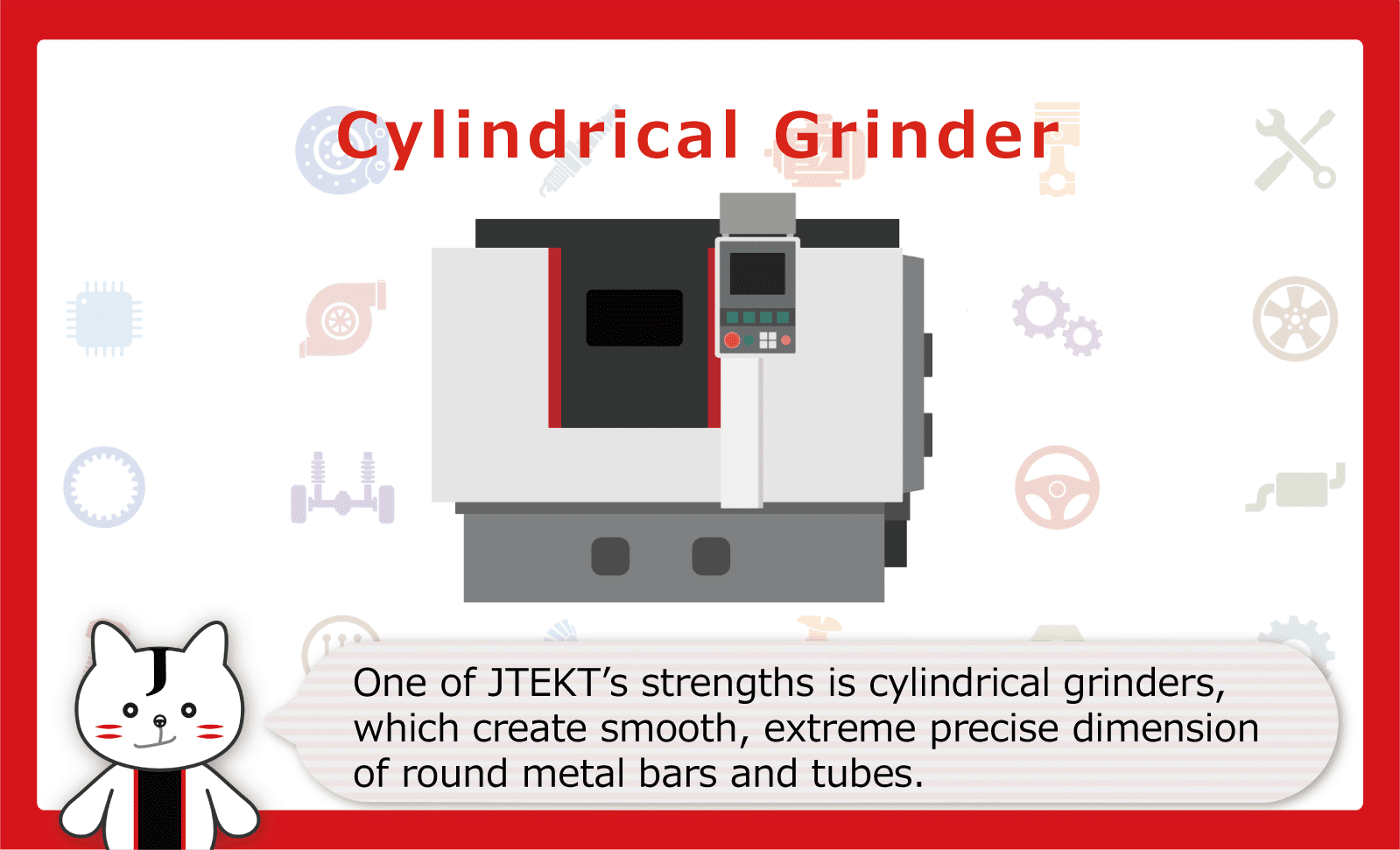 One of JTEKT's strengths is cylindrical grinders, which create smooth, extreme precise dimension of round metal bars and tubes.