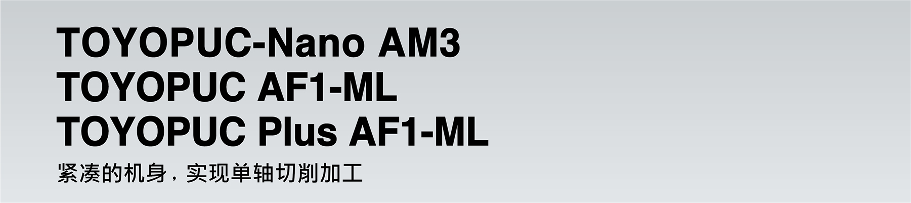 TOYOPUC-Nano AM3 TOYOPUC AF1-ML TOYOPUC Plus AF1-ML Compact body achieves 1-axis cutting process