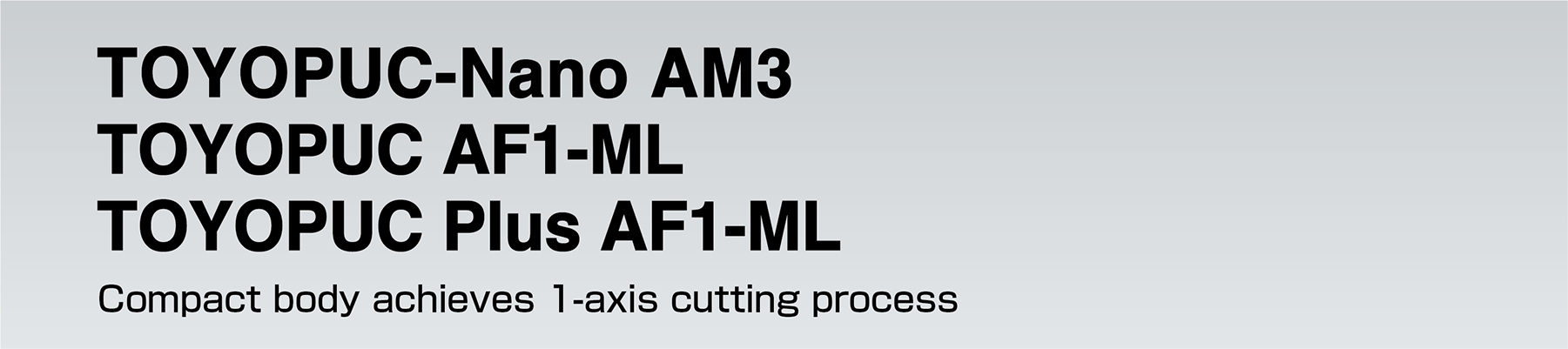 TOYOPUC-Nano AM3 TOYOPUC AF1-ML TOYOPUC Plus AF1-ML Compact body achieves 1-axis cutting process